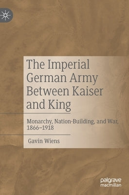 The Imperial German Army Between Kaiser and King: Monarchy, Nation-Building, and War, 1866-1918 by Wiens, Gavin
