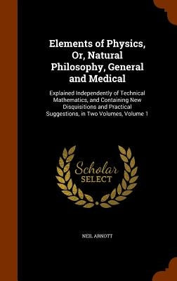Elements of Physics, Or, Natural Philosophy, General and Medical: Explained Independently of Technical Mathematics, and Containing New Disquisitions a by Arnott, Neil