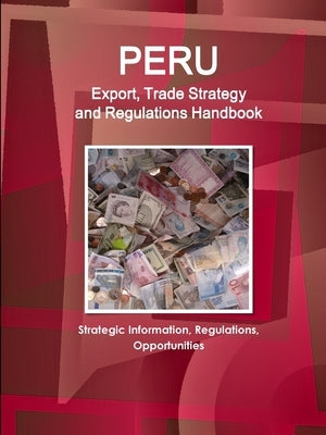 Peru Export, Trade Strategy and Regulations Handbook - Strategic Information, Regulations, Opportunities by Www Ibpus Com