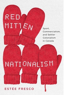Red Mitten Nationalism: Sport, Commercialism, and Settler Colonialism in Canada by Fresco, Estée