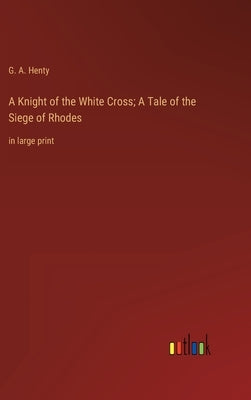 A Knight of the White Cross; A Tale of the Siege of Rhodes: in large print by Henty, G. a.