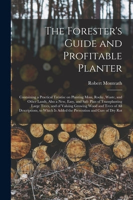 The Forester's Guide and Profitable Planter: Containing a Practical Treatise on Planting Moss, Rocky, Waste, and Other Lands, Also a New, Easy, and Sa by Monteath, Robert