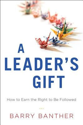 A Leader's Gift: How to Earn the Right to Be Followed by Banther, Barry
