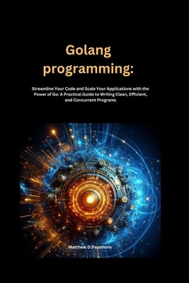 Golang programming: Streamline Your Code and Scale Your Applications with the Power of Go: A Practical Guide to Writing Clean, Efficient, and Concurre by Passmore, Matthew D.