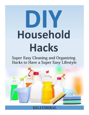 DIY Household Hacks: Super Easy Cleaning and Organizing Hacks to Have a Super Easy Lifestyle by Meral, Kelly