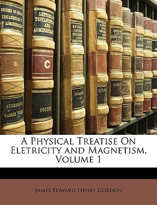 A Physical Treatise on Eletricity and Magnetism, Volume 1 by Gordon, James Edward Henry
