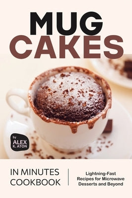 Mug Cakes in Minutes Cookbook: Lightning-Fast Recipes for Microwave Desserts and Beyond by K. Aton, Alex