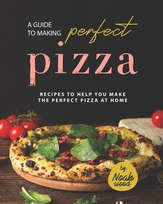 A Guide to Making Perfect Pizza: Recipes to Help You Make the Perfect Pizza at Home by Wood, Noah