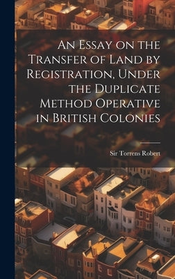 An Essay on the Transfer of Land by Registration, Under the Duplicate Method Operative in British Colonies by Torrens, Robert