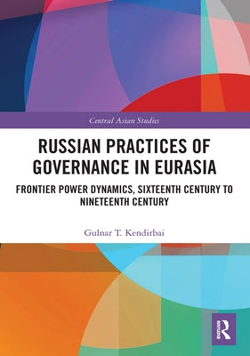 Russian Practices of Governance in Eurasia: Frontier Power Dynamics, Sixteenth Century to Nineteenth Century by Kendirbai, Gulnar T.