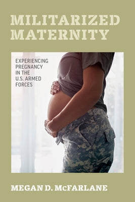 Militarized Maternity: Experiencing Pregnancy in the U.S. Armed Forces by McFarlane, Megan D.
