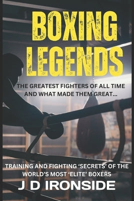 Boxing Legends: The Greatest Fighters of All Time and What Made Them Great: Training and Fighting 'Secrets' of the World's Most 'Elite' Boxers by Ironside, J. D.