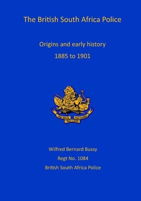 British South Africa Police: Origins and Early History 1899 to 1901 by Bussy, Wilfred Bernard