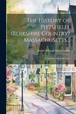 The History of Pittsfield, (Berkshire Country) Massachusetts...: 1734-1800.-V.2. 1800-1876 by Smith, Joseph Edward Adams