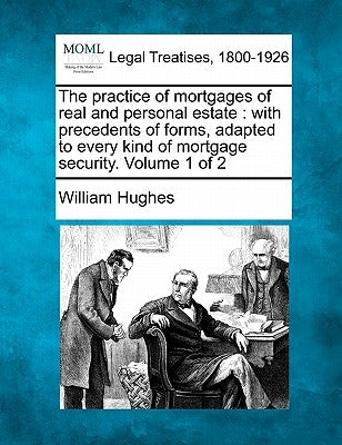 The Practice of Mortgages of Real and Personal Estate: With Precedents of Forms, Adapted to Every Kind of Mortgage Security. Volume 1 of 2 by Hughes, William