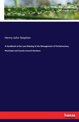 A Handbook of the Law Relating to the Management of Parliamentary, Municipal and County Council Elections by Stephen, Henry John