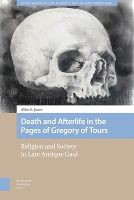 Death and Afterlife in the Pages of Gregory of Tours: Religion and Society in Late Antique Gaul by Jones, Allen E.