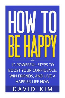 How To Be Happy: 12 Powerful Steps to Boost Your Confidence, Win Friends, and Live a Happier Life Now by Kim, David