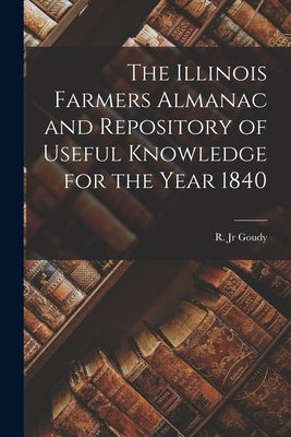 The Illinois Farmers Almanac and Repository of Useful Knowledge for the Year 1840 by Goudy, R., Jr.