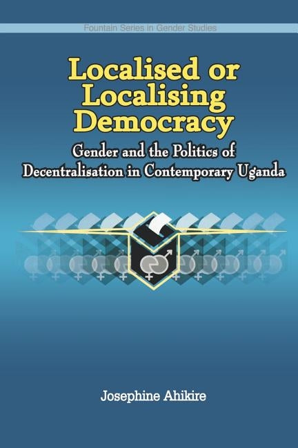 Localised or Localising Democracy. Gender and the Politics of Decentralisation in Contemporary Uganda by Ahikire, Josephine