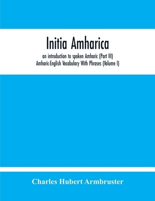 Initia Amharica, An Introduction To Spoken Amharic (Part Iii) Amharic-English Vocabulary With Phrases (Volume I) by Hubert Armbruster, Charles