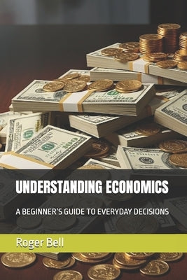 Understanding Economics: A Beginner's Guide to Everyday Decisions by Bell, Roger