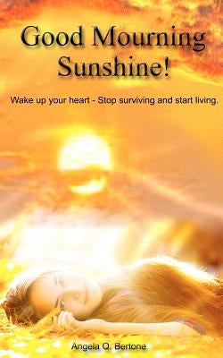 Good Mourning Sunshine: Wake Up Your Heart - Stop Surviving Start Living by Bertone, Angela Q.