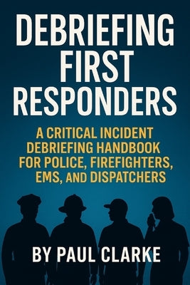 Debriefing First Responders: A Critical Incident Debriefing Handbook for Police, Firefighters, EMS, and Dispatchers by Clarke, Paul