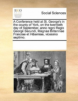 A Conference held at St. George's in the county of York, on the twentieth day of September, anno regni Regis Georgii Secundi, Magnae Britanniae Franci by Multiple Contributors