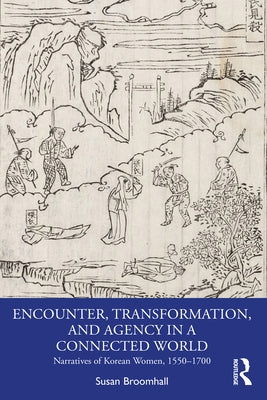 Encounter, Transformation, and Agency in a Connected World: Narratives of Korean Women, 1550-1700 by Broomhall, Susan