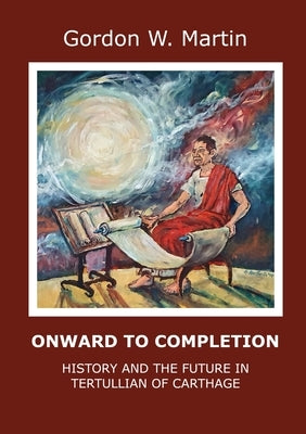 Onward To Completion: History and the Future In Tertullian of Carthage by Martin, Gordon W.