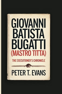 Giovanni Batista Bugatti (Mastro Titta): The Executioner's Chronicle by T. Evans, Peter