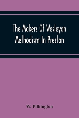 The Makers Of Wesleyan Methodism In Preston And The Relation Of Methodism To The Temperance & Tee-Total Movements by Pilkington, W.
