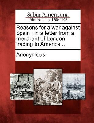Reasons for a War Against Spain: In a Letter from a Merchant of London Trading to America ... by Anonymous