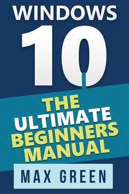 Windows 10: The Ultimate Beginners Manual by Green, Max