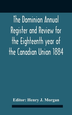 The Dominion Annual Register And Review For The Eighteenth Year Of The Canadian Union 1884 by J. Morgan, Henry