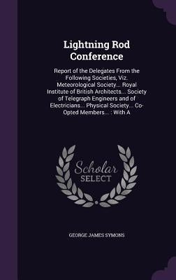 Lightning Rod Conference: Report of the Delegates From the Following Societies, Viz. Meteorological Society... Royal Institute of British Archit by Symons, George James