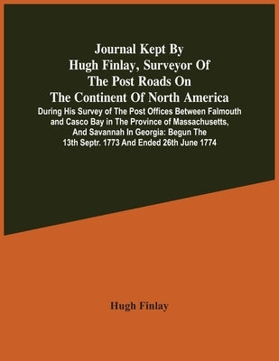 Journal Kept By Hugh Finlay, Surveyor Of The Post Roads On The Continent Of North America, During His Survey Of The Post Offices Between Falmouth And by Finlay, Hugh