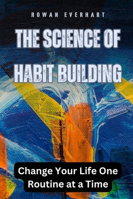 The Science of Habit Building: Change Your Life One Routine at a Time by Everhart, Rowan
