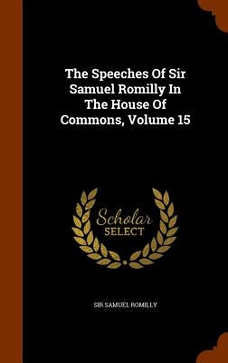 The Speeches Of Sir Samuel Romilly In The House Of Commons, Volume 15 by Romilly, Samuel