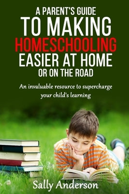 A Parents Guide to Making Home Schooling Easier at Home or on the Road: An Invaluable Rescource to Supercharge your Child's Learning by Anderson, Sally