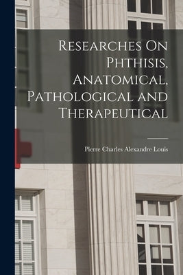 Researches On Phthisis, Anatomical, Pathological and Therapeutical by Louis, Pierre Charles Alexandre