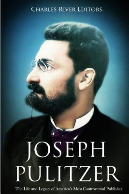 Joseph Pulitzer: The Life and Legacy of America's Most Controversial Publisher by Charles River