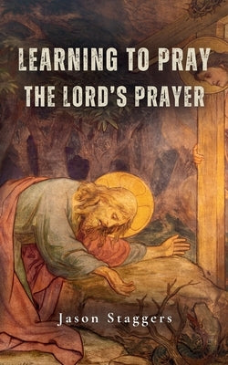 Learning to Pray the Lord's Prayer by Staggers, Jason