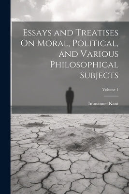 Essays and Treatises On Moral, Political, and Various Philosophical Subjects; Volume 1 by Kant, Immanuel
