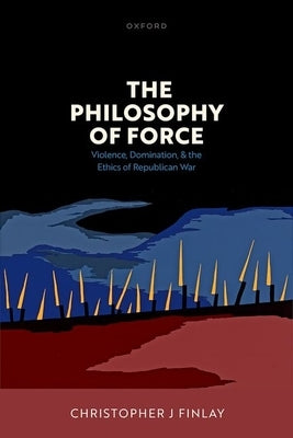 The Philosophy of Force: Violence, Domination, and the Ethics of Republican War by Finlay, Christopher J.