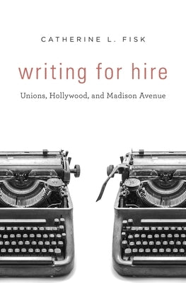 Writing for Hire: Unions, Hollywood, and Madison Avenue by Fisk, Catherine L.