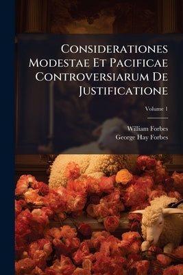 Considerationes Modestae Et Pacificae Controversiarum De Justificatione: Purgatorio, Invocatione Sanctorum, Christo Mediatore, Et Eucharistia; Volume by Forbes, William