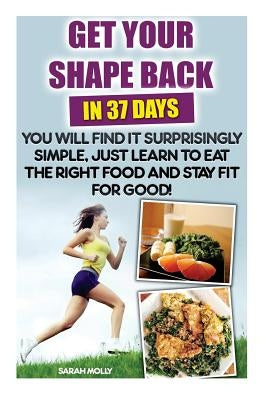 Get Your Shape Back In 37 Days You Will Find It Surprisingly Simple, Just Learn To Eat The Right Food And Stay Fit For Good: (Weight Loss, Healthy Liv by Molly, Sarah