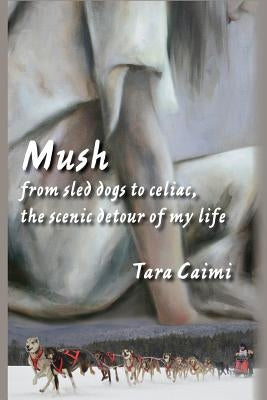 Mush: from sled dogs to celiac, the scenic detour of my life by Caimi, Tara